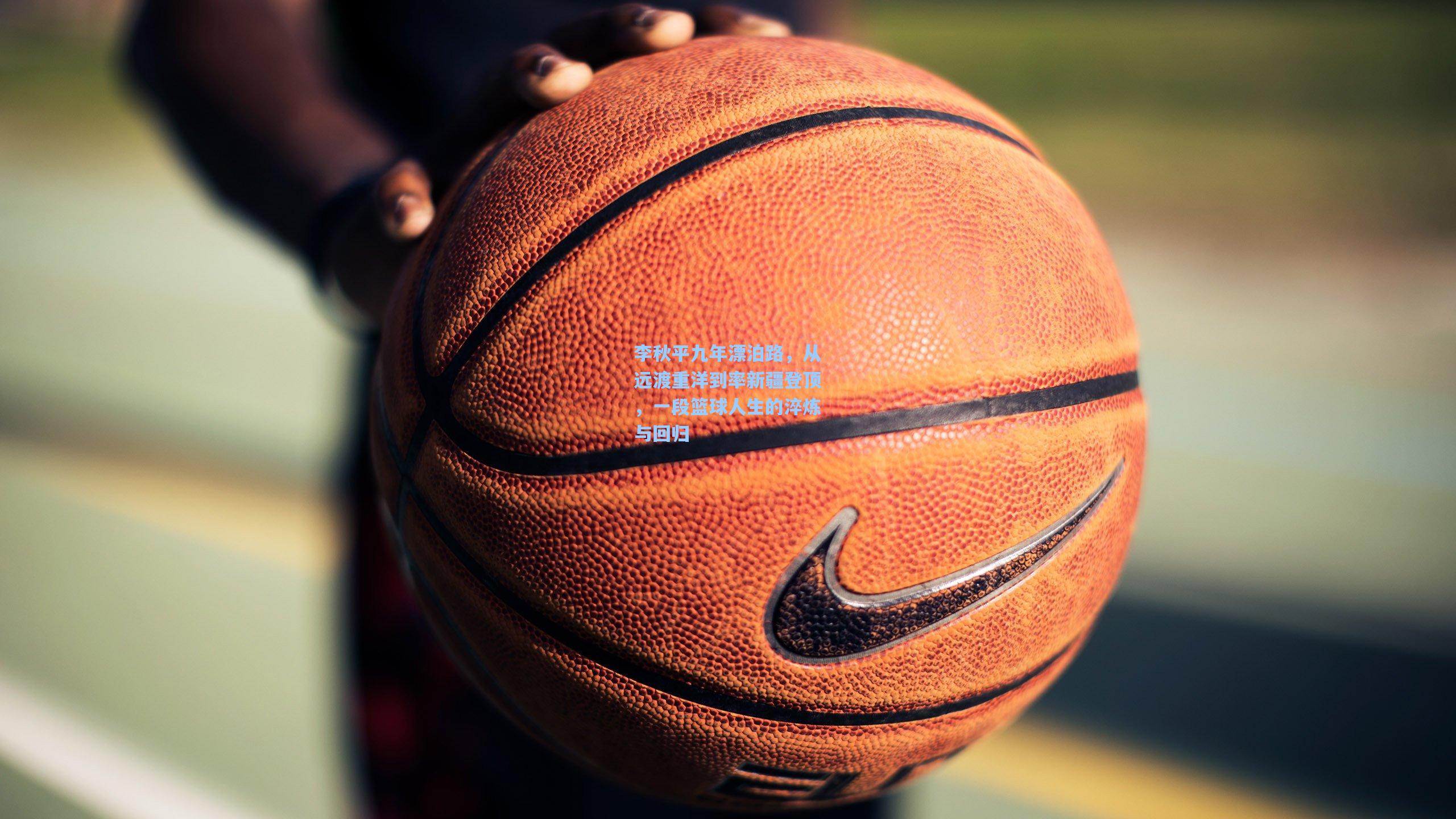 李秋平九年漂泊路，从远渡重洋到率新疆登顶，一段篮球人生的淬炼与回归